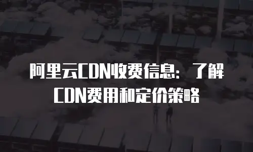 阿里云CDN收费信息：了解CDN费用和定价策略