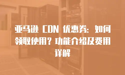亚马逊 CDN 优惠券：如何领取使用？功能介绍及费用详解