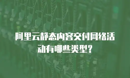 阿里云静态内容交付网络活动有哪些类型？
