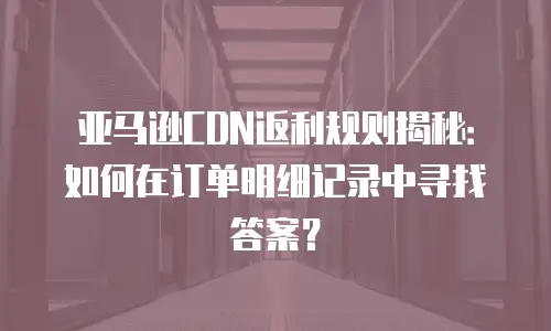 亚马逊CDN返利规则揭秘：如何在订单明细记录中寻找答案？