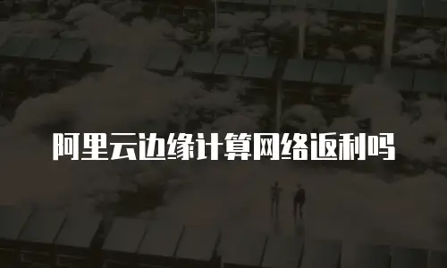 阿里云边缘计算网络返利吗