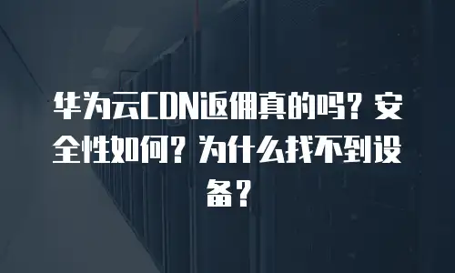 华为云CDN返佣真的吗？安全性如何？为什么找不到设备？