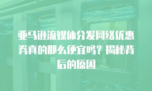 亚马逊流媒体分发网络优惠券真的那么便宜吗？揭秘背后的原因