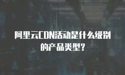 阿里云CDN活动是什么级别的产品类型？