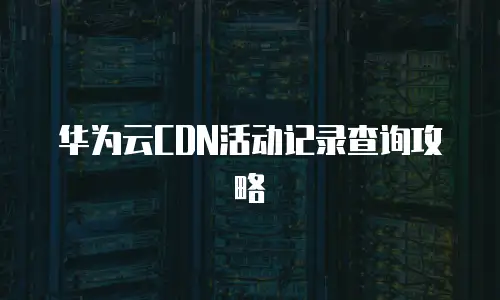 华为云CDN活动记录查询攻略