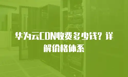华为云CDN收费多少钱？详解价格体系