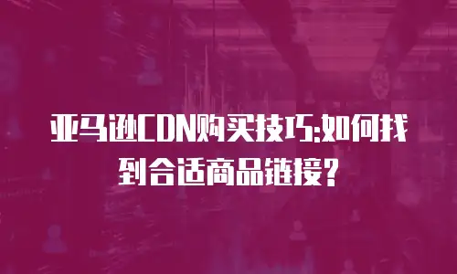 亚马逊CDN购买技巧:如何找到合适商品链接?