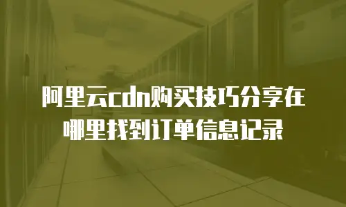 阿里云cdn购买技巧分享在哪里找到订单信息记录