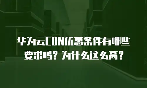 华为云CDN优惠条件有哪些要求吗？为什么这么高？