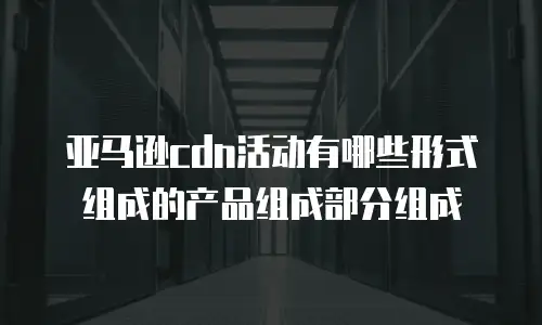 亚马逊cdn活动有哪些形式组成的产品组成部分组成