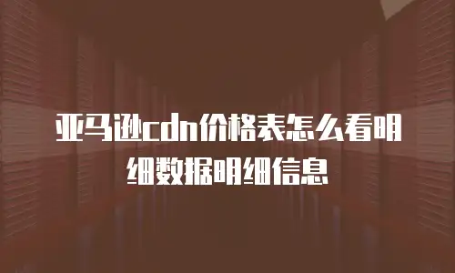 亚马逊cdn价格表怎么看明细数据明细信息