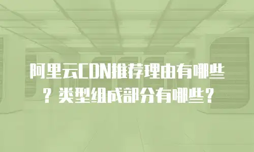 阿里云CDN推荐理由有哪些？类型组成部分有哪些？