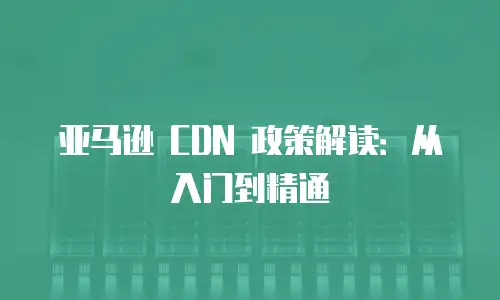 亚马逊 CDN 政策解读：从入门到精通