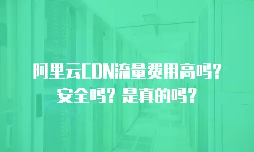阿里云CDN流量费用高吗？安全吗？是真的吗？