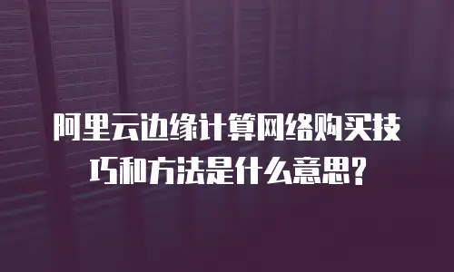 阿里云边缘计算网络购买技巧和方法是什么意思?