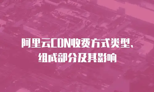 阿里云CDN收费方式类型、组成部分及其影响