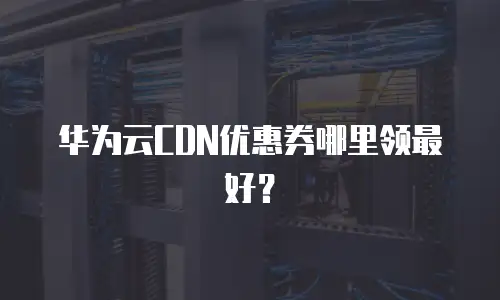 华为云CDN优惠券哪里领最好？
