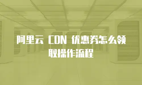 阿里云 CDN 优惠券怎么领取操作流程