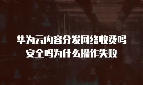 华为云内容分发网络收费吗安全吗为什么操作失败