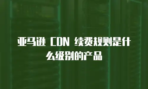 亚马逊 CDN 续费规则是什么级别的产品