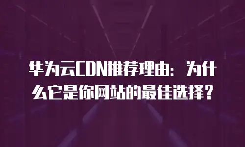 华为云CDN推荐理由：为什么它是你网站的最佳选择？