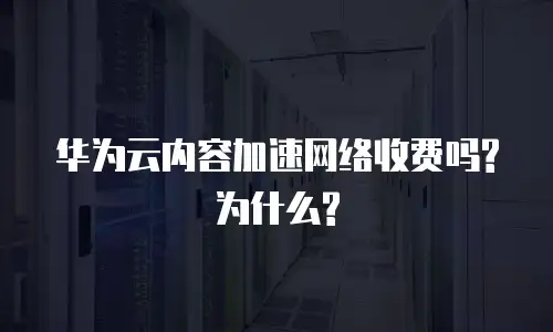 华为云内容加速网络收费吗?为什么?