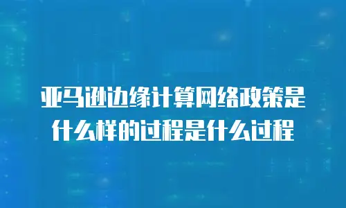 亚马逊边缘计算网络政策是什么样的过程是什么过程