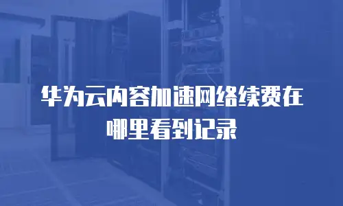 华为云内容加速网络续费在哪里看到记录