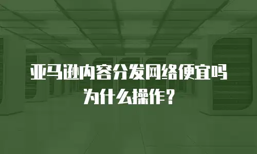 亚马逊内容分发网络便宜吗为什么操作？