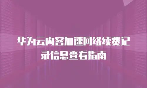 华为云内容加速网络续费记录信息查看指南