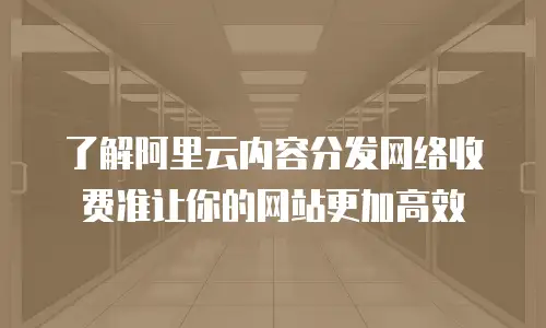 了解阿里云内容分发网络收费准让你的网站更加高效