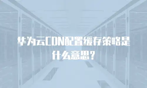 华为云CDN配置缓存策略是什么意思？