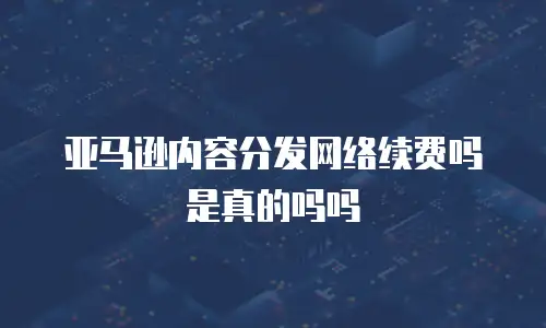 亚马逊内容分发网络续费吗是真的吗吗