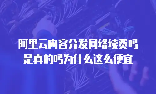 阿里云内容分发网络续费吗是真的吗为什么这么便宜