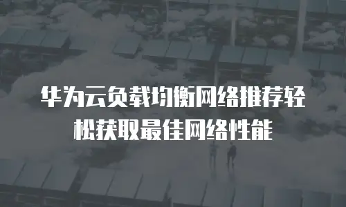 华为云负载均衡网络推荐轻松获取最佳网络性能