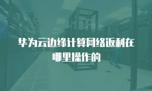 华为云边缘计算网络返利在哪里操作的