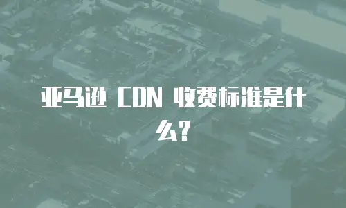 亚马逊 CDN 收费标准是什么？