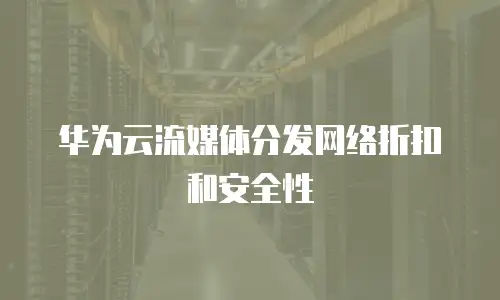 华为云流媒体分发网络折扣和安全性