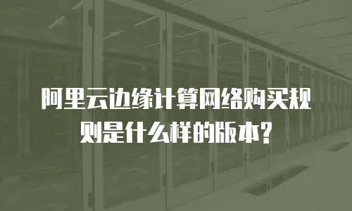 阿里云边缘计算网络购买规则是什么样的版本?