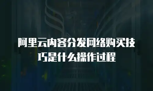 阿里云内容分发网络购买技巧是什么操作过程