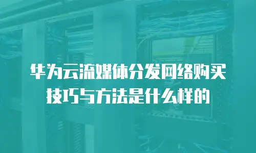 华为云流媒体分发网络购买技巧与方法是什么样的