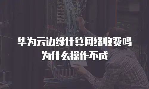 华为云边缘计算网络收费吗为什么操作不成