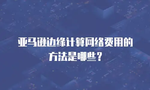 亚马逊边缘计算网络费用的方法是哪些？