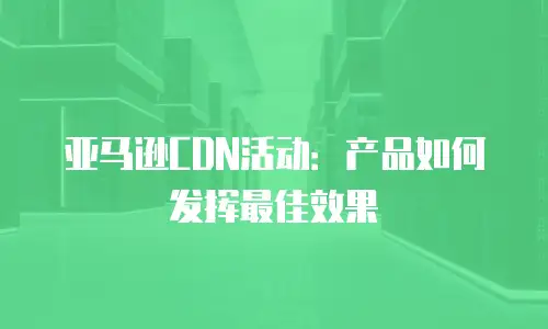 亚马逊CDN活动：产品如何发挥最佳效果