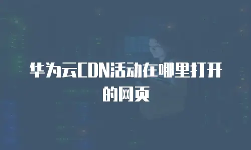 华为云CDN活动在哪里打开的网页