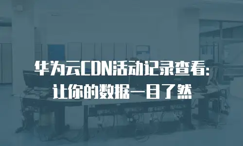 华为云CDN活动记录查看：让你的数据一目了然