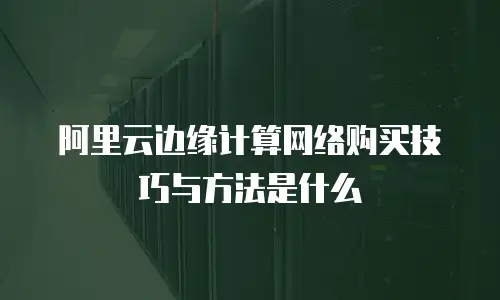阿里云边缘计算网络购买技巧与方法是什么