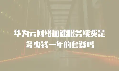 华为云网络加速服务续费是多少钱一年的套餐吗