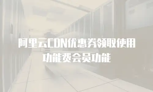 阿里云CDN优惠券领取使用功能费会员功能