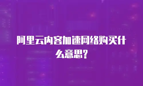 阿里云内容加速网络购买什么意思?